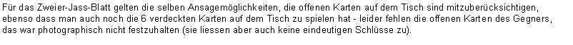 Text Box: Für das Zweier-Jass-Blatt gelten die selben Ansagemöglichkeiten, die offenen Karten auf dem Tisch sind mitzuberücksichtigen, ebenso dass man auch noch die 6 verdeckten Karten auf dem Tisch zu spielen hat - leider fehlen die offenen Karten des Gegners, das war photographisch nicht festzuhalten (sie liessen aber auch keine eindeutigen Schlüsse zu).
